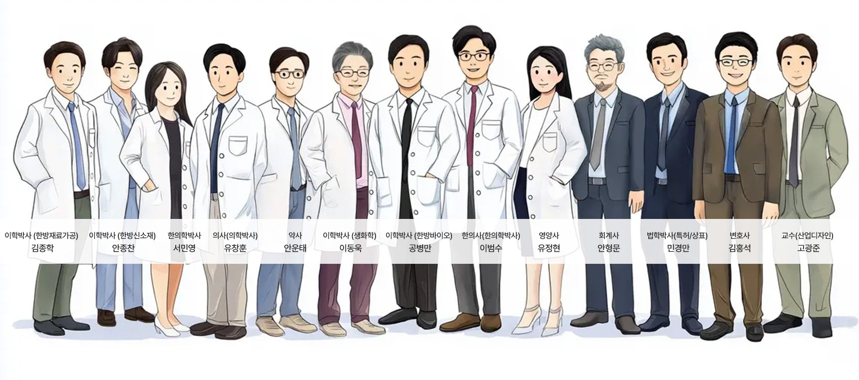 1. 이학박사(한방재료가공) - 김종학 2. 이학박사(한방신소재) - 안종찬 3. 한의학박사 - 서민영 4. 의사(의학박사) - 유창훈 5. 약사 - 안운태 6. 이학박사(생화학) - 이동욱 7. 이학박사(한방바이오) - 공병만 8. 한의사(한의학박사) - 이범수 9. 영양사 - 유정현 10. 회계사 - 안형문 11. 법학박사(특허/상표) - 민경만 12. 변호사 - 김홍석 13.교수(산업디자인) - 고광준
